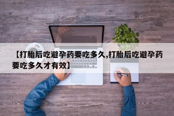 胎停大月份打胎药微信【打胎后吃避孕药要吃多久,打胎后吃避孕药要吃多久才有效】