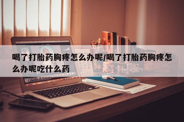 胎停大月份打胎药微信喝了打胎药胸疼怎么办呢/喝了打胎药胸疼怎么办呢吃什么药