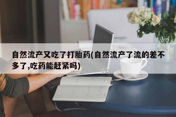 胎停大月份打胎药微信自然流产又吃了打胎药(自然流产了流的差不多了,吃药能赶紧吗)