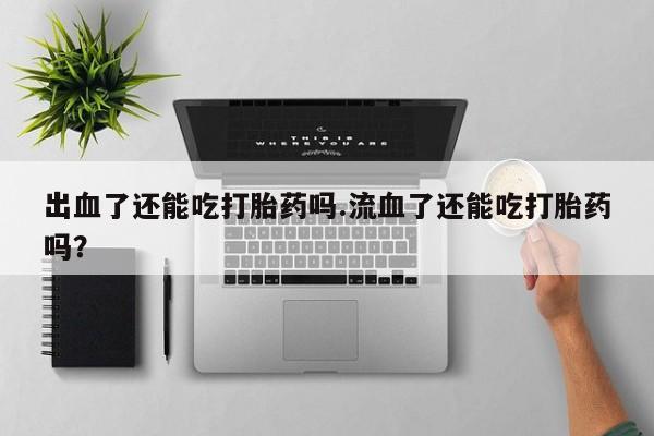 胎停大月份打胎药微信出血了还能吃打胎药吗.流血了还能吃打胎药吗？