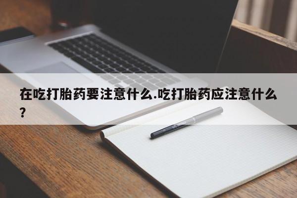 胎停大月份打胎药微信在吃打胎药要注意什么.吃打胎药应注意什么？