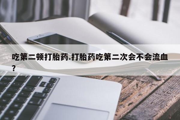 胎停大月份打胎药微信吃第二顿打胎药.打胎药吃第二次会不会流血?