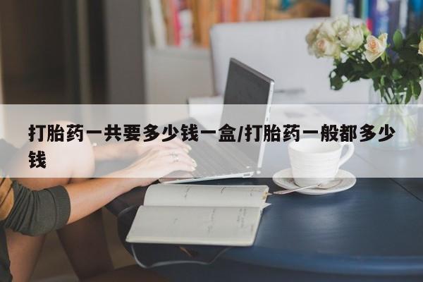 胎停大月份打胎药微信打胎药一共要多少钱一盒/打胎药一般都多少钱