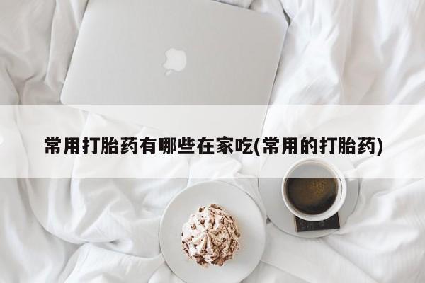胎停大月份打胎药微信常用打胎药有哪些在家吃(常用的打胎药)