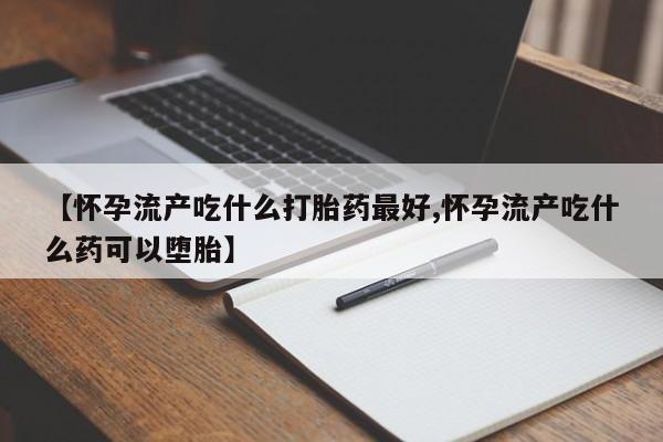 胎停大月份打胎药微信【怀孕流产吃什么打胎药最好,怀孕流产吃什么药可以堕胎】