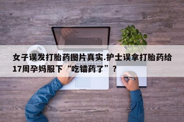 胎停大月份打胎药微信女子误发打胎药图片真实.护士误拿打胎药给17周孕妈服下“吃错药了”？