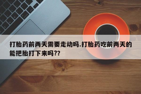 胎停大月份打胎药微信打胎药前两天需要走动吗.打胎药吃前两天的能把胎打下来吗?？