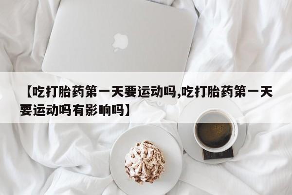 胎停大月份打胎药微信【吃打胎药第一天要运动吗,吃打胎药第一天要运动吗有影响吗】