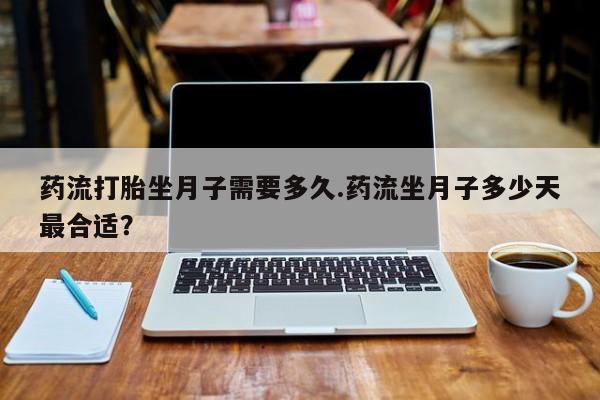 胎停大月份打胎药微信药流打胎坐月子需要多久.药流坐月子多少天最合适？