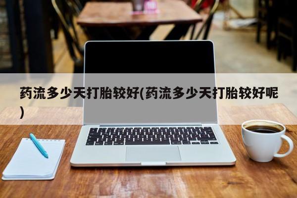 胎停大月份打胎药微信药流多少天打胎较好(药流多少天打胎较好呢)