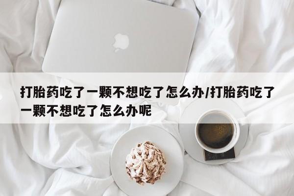 胎停大月份打胎药微信打胎药吃了一颗不想吃了怎么办/打胎药吃了一颗不想吃了怎么办呢