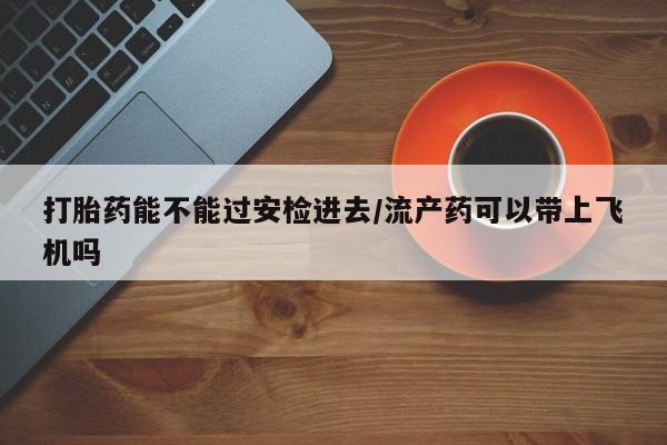 胎停大月份打胎药微信打胎药能不能过安检进去/流产药可以带上飞机吗