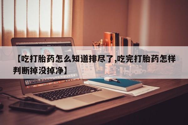 胎停大月份打胎药微信【吃打胎药怎么知道排尽了,吃完打胎药怎样判断掉没掉净】