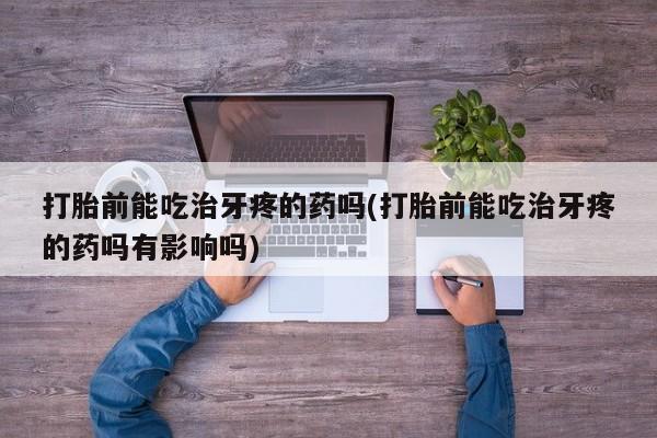 胎停大月份打胎药微信打胎前能吃治牙疼的药吗(打胎前能吃治牙疼的药吗有影响吗)