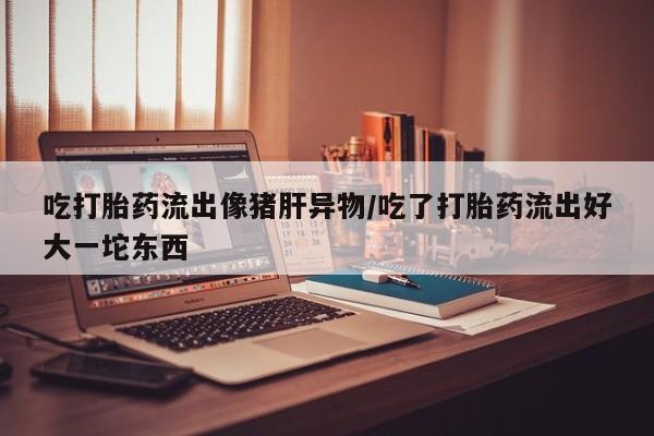 胎停大月份打胎药微信吃打胎药流出像猪肝异物/吃了打胎药流出好大一坨东西