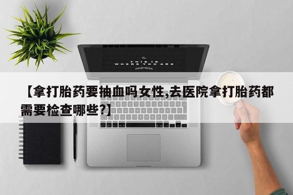 胎停大月份打胎药微信【拿打胎药要抽血吗女性,去医院拿打胎药都需要检查哪些?】