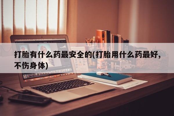 胎停大月份打胎药微信打胎有什么药最安全的(打胎用什么药最好,不伤身体)
