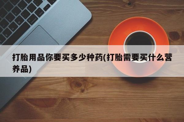 胎停大月份打胎药微信打胎用品你要买多少种药(打胎需要买什么营养品)