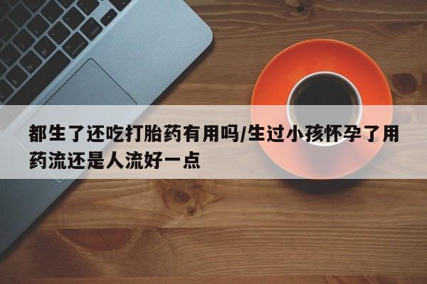 胎停大月份打胎药微信都生了还吃打胎药有用吗/生过小孩怀孕了用药流还是人流好一点