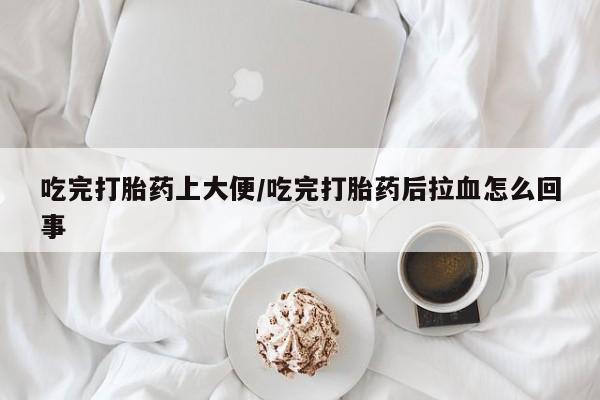 胎停大月份打胎药微信吃完打胎药上大便/吃完打胎药后拉血怎么回事