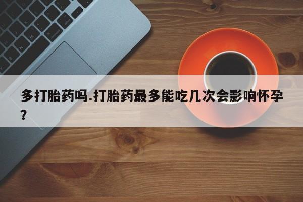 胎停大月份打胎药微信多打胎药吗.打胎药最多能吃几次会影响怀孕？