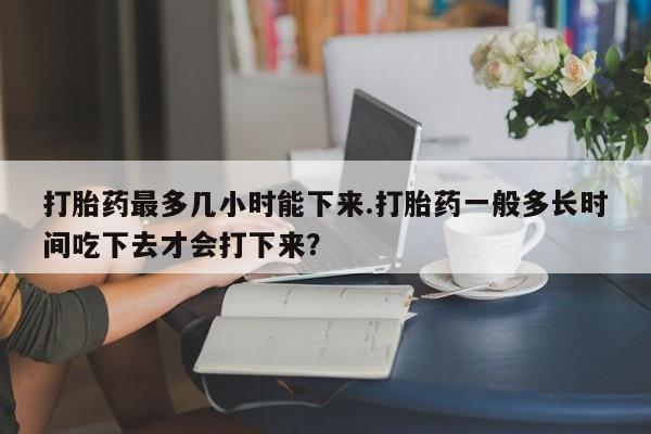 胎停大月份打胎药微信打胎药最多几小时能下来.打胎药一般多长时间吃下去才会打下来？
