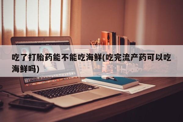 胎停大月份打胎药微信吃了打胎药能不能吃海鲜(吃完流产药可以吃海鲜吗)