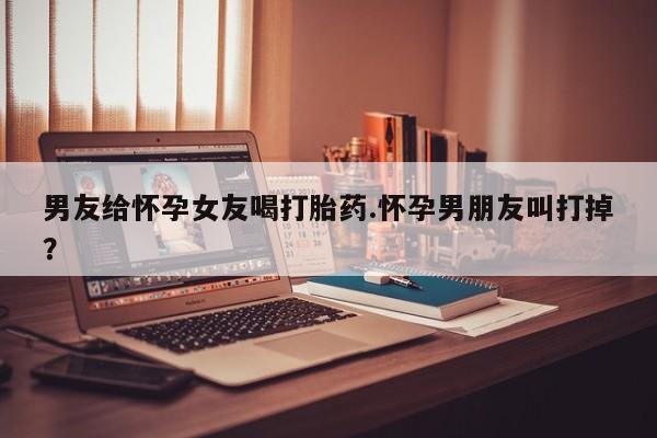 胎停大月份打胎药微信男友给怀孕女友喝打胎药.怀孕男朋友叫打掉?