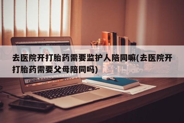 胎停大月份打胎药微信去医院开打胎药需要监护人陪同嘛(去医院开打胎药需要父母陪同吗)