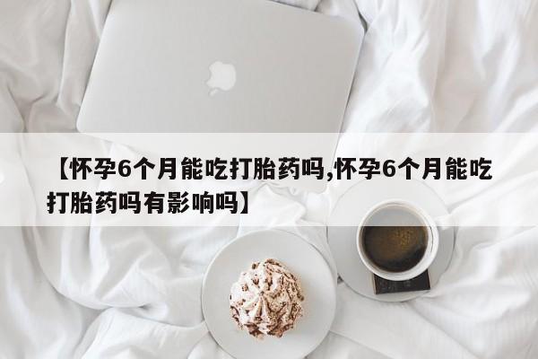 胎停大月份打胎药微信【怀孕6个月能吃打胎药吗,怀孕6个月能吃打胎药吗有影响吗】