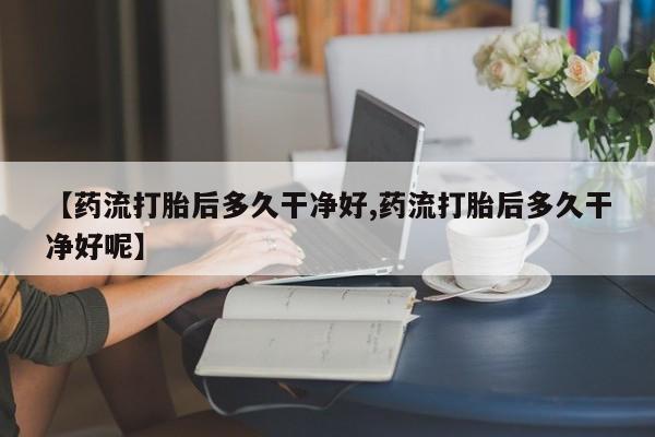胎停大月份打胎药微信【药流打胎后多久干净好,药流打胎后多久干净好呢】