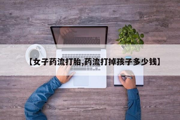 胎停大月份打胎药微信【女子药流打胎,药流打掉孩子多少钱】