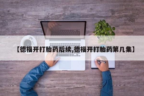 胎停大月份打胎药微信【德福开打胎药后续,德福开打胎药第几集】