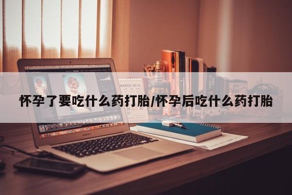 胎停大月份打胎药微信怀孕了要吃什么药打胎/怀孕后吃什么药打胎