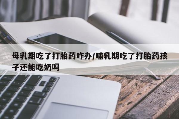 胎停大月份打胎药微信母乳期吃了打胎药咋办/哺乳期吃了打胎药孩子还能吃奶吗