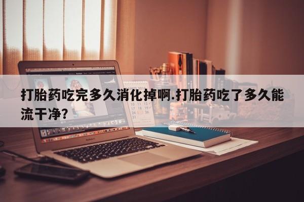 胎停大月份打胎药微信打胎药吃完多久消化掉啊.打胎药吃了多久能流干净？