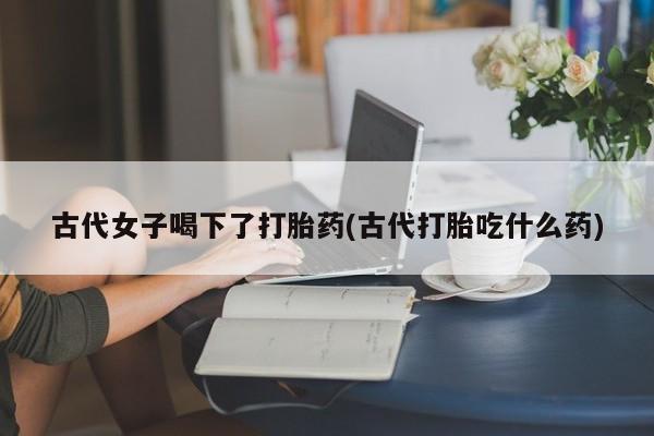 胎停大月份打胎药微信古代女子喝下了打胎药(古代打胎吃什么药)