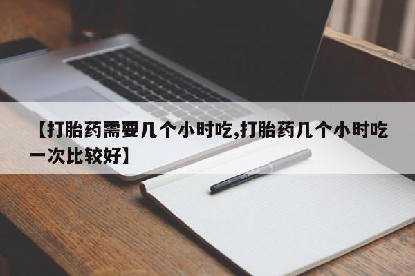 胎停大月份打胎药微信【打胎药需要几个小时吃,打胎药几个小时吃一次比较好】