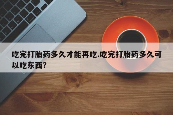 胎停大月份打胎药微信吃完打胎药多久才能再吃.吃完打胎药多久可以吃东西？