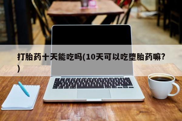 胎停大月份打胎药微信打胎药十天能吃吗(10天可以吃堕胎药嘛?)