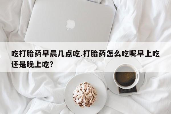 胎停大月份打胎药微信吃打胎药早晨几点吃.打胎药怎么吃呢早上吃还是晚上吃？