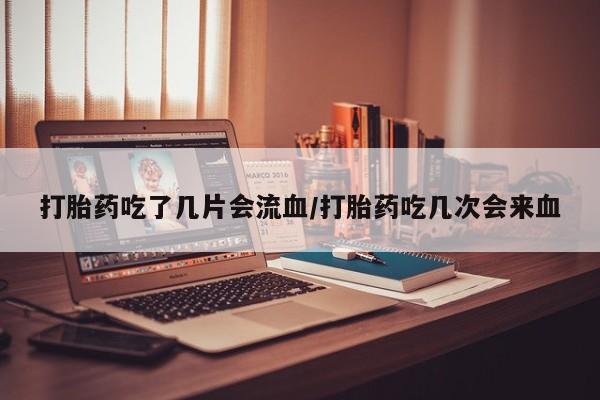 胎停大月份打胎药微信打胎药吃了几片会流血/打胎药吃几次会来血