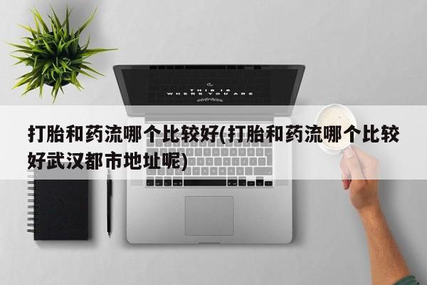 胎停大月份打胎药微信打胎和药流哪个比较好(打胎和药流哪个比较好武汉都市地址呢)