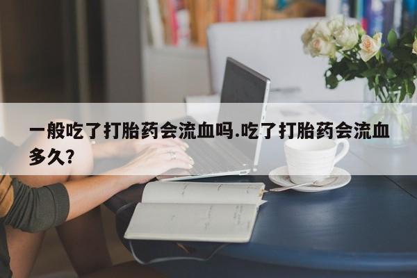 胎停大月份打胎药微信一般吃了打胎药会流血吗.吃了打胎药会流血多久？