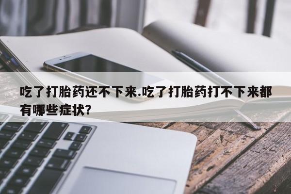 胎停大月份打胎药微信吃了打胎药还不下来.吃了打胎药打不下来都有哪些症状？