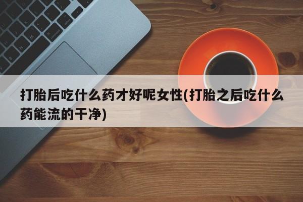胎停大月份打胎药微信打胎后吃什么药才好呢女性(打胎之后吃什么药能流的干净)