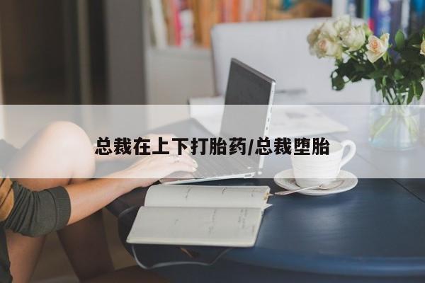 胎停大月份打胎药微信总裁在上下打胎药/总裁堕胎