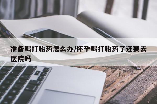 胎停大月份打胎药微信准备喝打胎药怎么办/怀孕喝打胎药了还要去医院吗