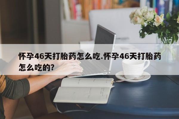 胎停大月份打胎药微信怀孕46天打胎药怎么吃.怀孕46天打胎药怎么吃的？