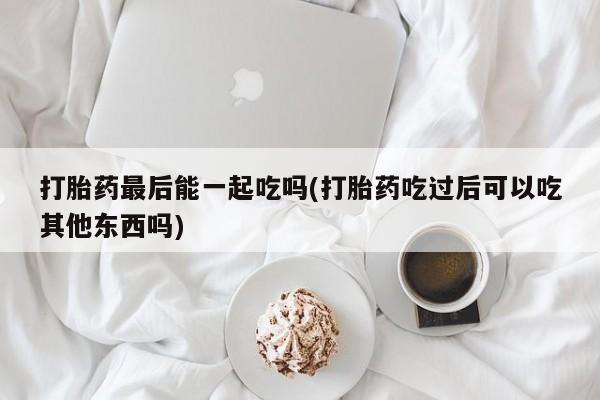 胎停大月份打胎药微信打胎药最后能一起吃吗(打胎药吃过后可以吃其他东西吗)